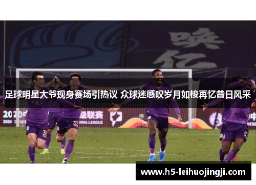 足球明星大爷现身赛场引热议 众球迷感叹岁月如梭再忆昔日风采