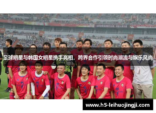 足球明星与韩国女明星携手亮相，跨界合作引领时尚潮流与娱乐风尚