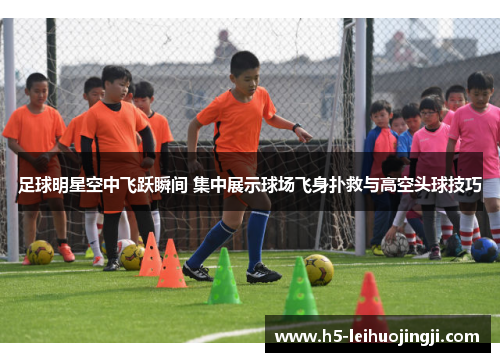足球明星空中飞跃瞬间 集中展示球场飞身扑救与高空头球技巧