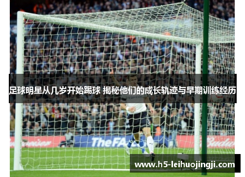足球明星从几岁开始踢球 揭秘他们的成长轨迹与早期训练经历