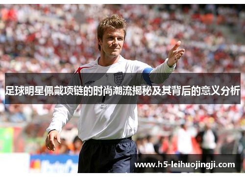 足球明星佩戴项链的时尚潮流揭秘及其背后的意义分析