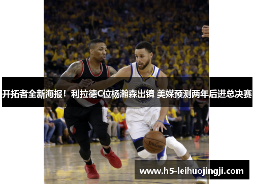 开拓者全新海报！利拉德C位杨瀚森出镜 美媒预测两年后进总决赛